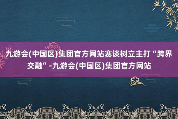 九游会(中国区)集团官方网站赛谈树立主打“跨界交融”-九游会(中国区)集团官方网站