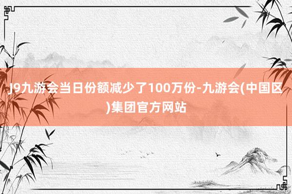 J9九游会当日份额减少了100万份-九游会(中国区)集团官方网站