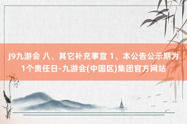 J9九游会 八、其它补充事宜 1、本公告公示期为1个责任日-九游会(中国区)集团官方网站