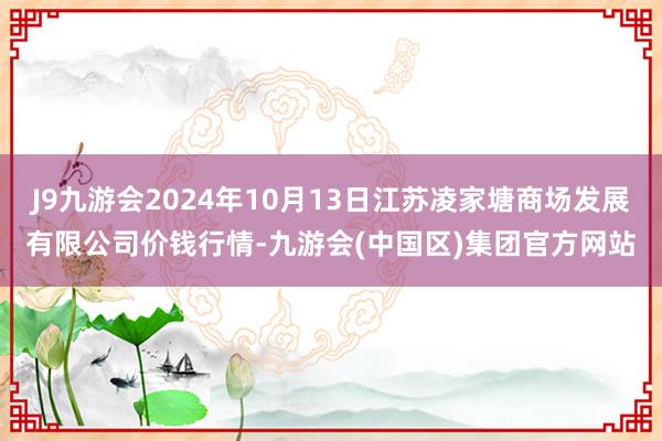 J9九游会2024年10月13日江苏凌家塘商场发展有限公司价钱行情-九游会(中国区)集团官方网站