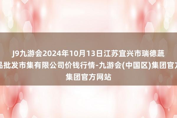 J9九游会2024年10月13日江苏宜兴市瑞德蔬菜果品批发市集有限公司价钱行情-九游会(中国区)集团官方网站