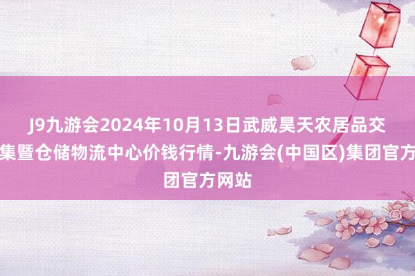 J9九游会2024年10月13日武威昊天农居品交往市集暨仓储物流中心价钱行情-九游会(中国区)集团官方网站