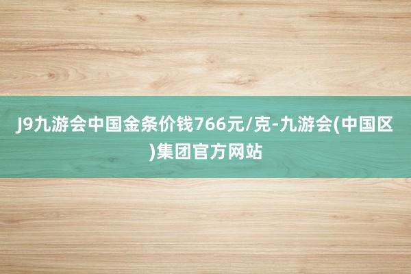 J9九游会中国金条价钱766元/克-九游会(中国区)集团官方网站