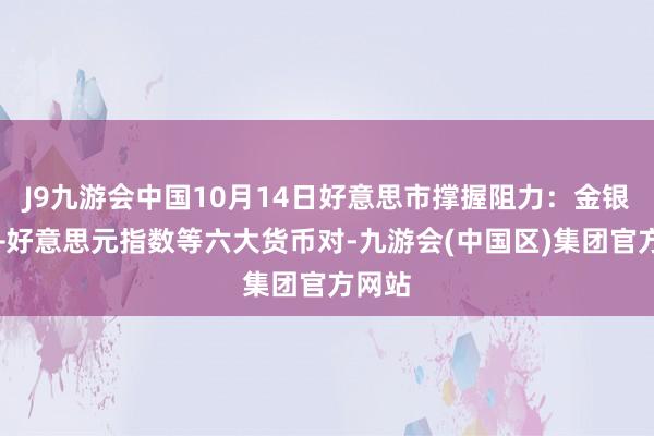 J9九游会中国10月14日好意思市撑握阻力：金银原油+好意思元指数等六大货币对-九游会(中国区)集团官方网站