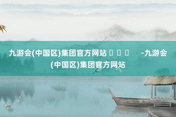 九游会(中国区)集团官方网站 ​​​    -九游会(中国区)集团官方网站