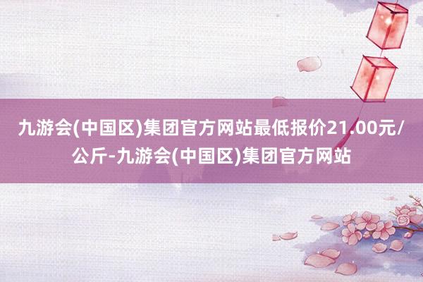 九游会(中国区)集团官方网站最低报价21.00元/公斤-九游会(中国区)集团官方网站