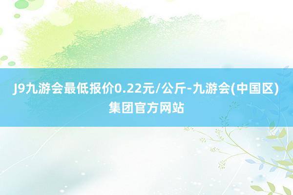 J9九游会最低报价0.22元/公斤-九游会(中国区)集团官方网站