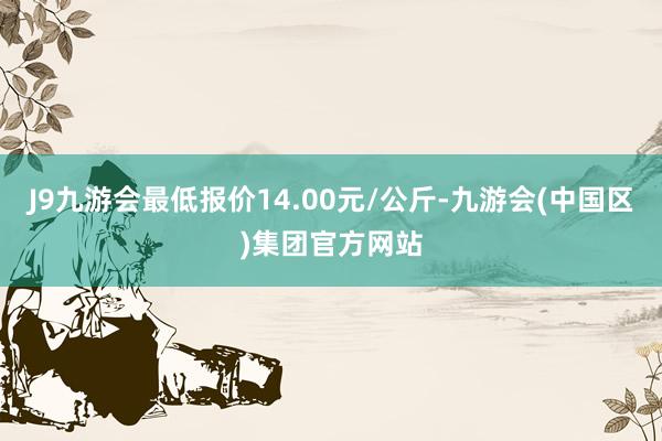 J9九游会最低报价14.00元/公斤-九游会(中国区)集团官方网站