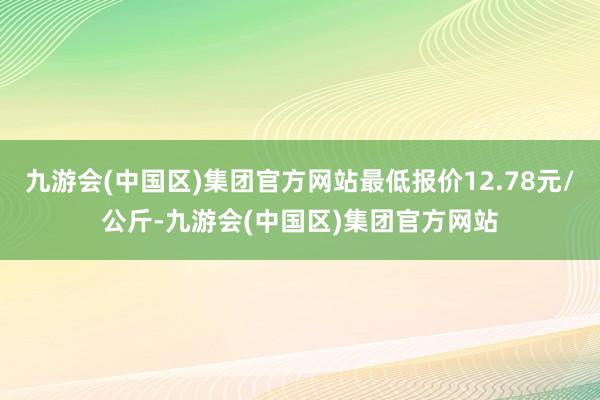 九游会(中国区)集团官方网站最低报价12.78元/公斤-九游会(中国区)集团官方网站