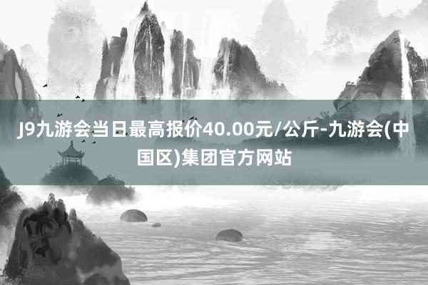 J9九游会当日最高报价40.00元/公斤-九游会(中国区)集团官方网站