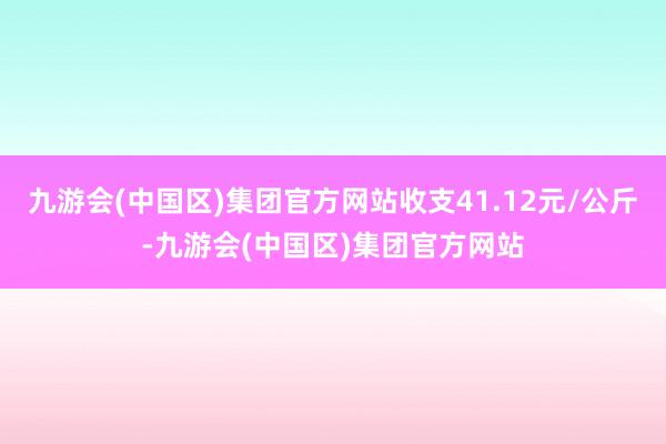 九游会(中国区)集团官方网站收支41.12元/公斤-九游会(中国区)集团官方网站