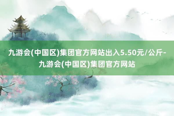 九游会(中国区)集团官方网站出入5.50元/公斤-九游会(中国区)集团官方网站