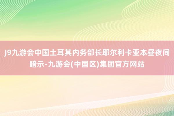 J9九游会中国土耳其内务部长耶尔利卡亚本昼夜间暗示-九游会(中国区)集团官方网站