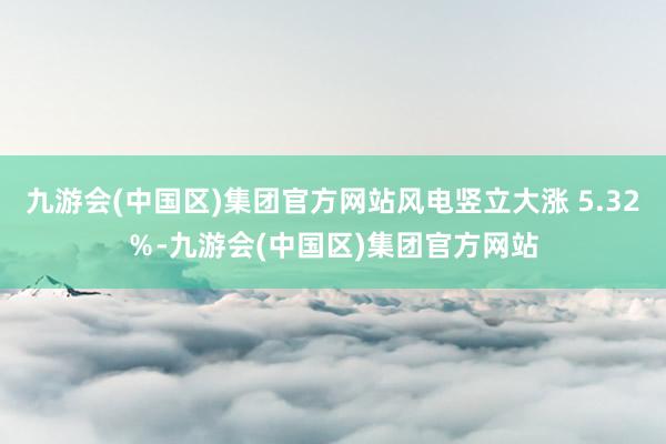 九游会(中国区)集团官方网站风电竖立大涨 5.32％-九游会(中国区)集团官方网站