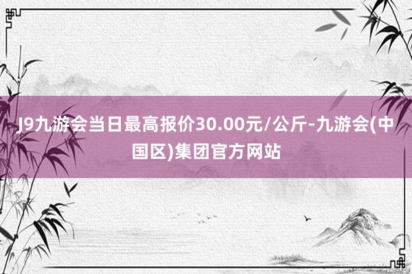 J9九游会当日最高报价30.00元/公斤-九游会(中国区)集团官方网站