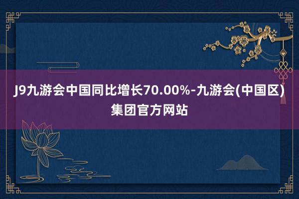 J9九游会中国同比增长70.00%-九游会(中国区)集团官方网站