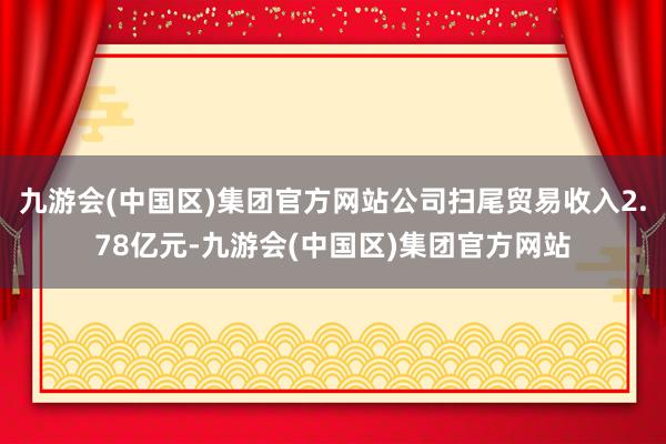 九游会(中国区)集团官方网站公司扫尾贸易收入2.78亿元-九游会(中国区)集团官方网站