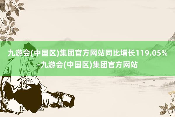 九游会(中国区)集团官方网站同比增长119.05%-九游会(中国区)集团官方网站