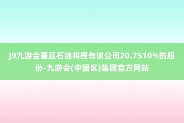 J9九游会蔓延石油将捏有该公司20.7510%的股份-九游会(中国区)集团官方网站