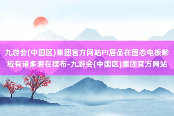 九游会(中国区)集团官方网站PI居品在固态电板畛域有诸多潜在摆布-九游会(中国区)集团官方网站