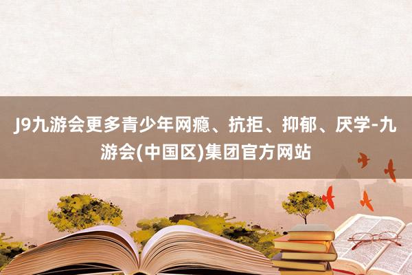 J9九游会更多青少年网瘾、抗拒、抑郁、厌学-九游会(中国区)集团官方网站