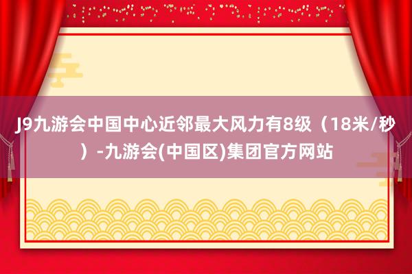 J9九游会中国中心近邻最大风力有8级（18米/秒）-九游会(中国区)集团官方网站