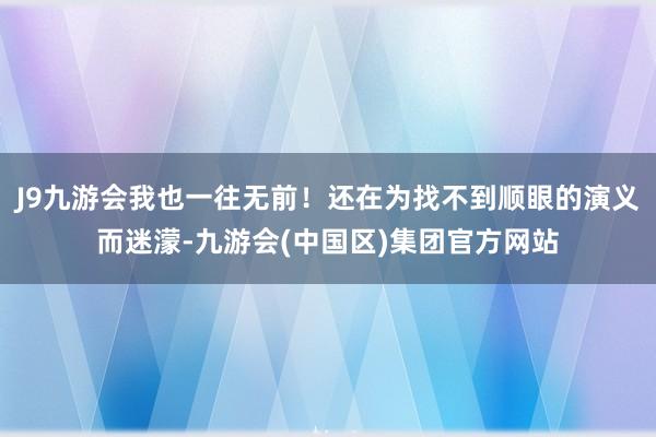 J9九游会我也一往无前！还在为找不到顺眼的演义而迷濛-九游会(中国区)集团官方网站