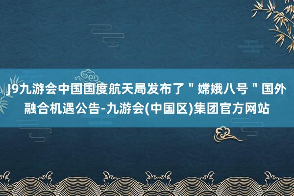 J9九游会中国国度航天局发布了＂嫦娥八号＂国外融合机遇公告-九游会(中国区)集团官方网站