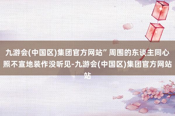 九游会(中国区)集团官方网站”周围的东谈主同心照不宣地装作没听见-九游会(中国区)集团官方网站