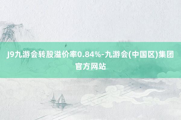 J9九游会转股溢价率0.84%-九游会(中国区)集团官方网站