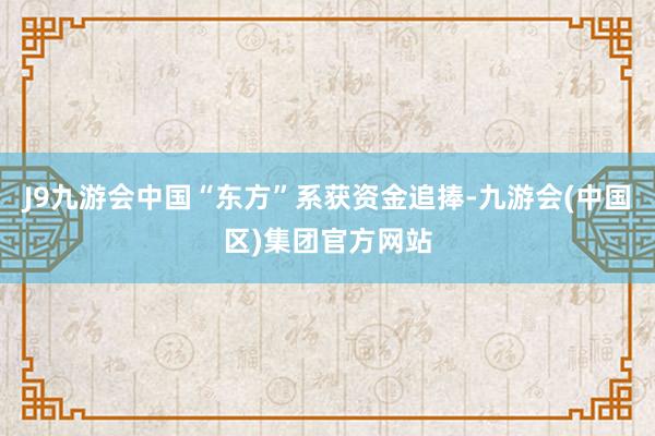 J9九游会中国“东方”系获资金追捧-九游会(中国区)集团官方网站