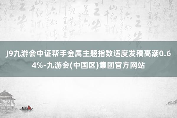 J9九游会中证帮手金属主题指数适度发稿高潮0.64%-九游会(中国区)集团官方网站