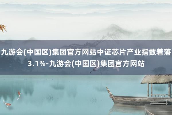 九游会(中国区)集团官方网站中证芯片产业指数着落3.1%-九游会(中国区)集团官方网站