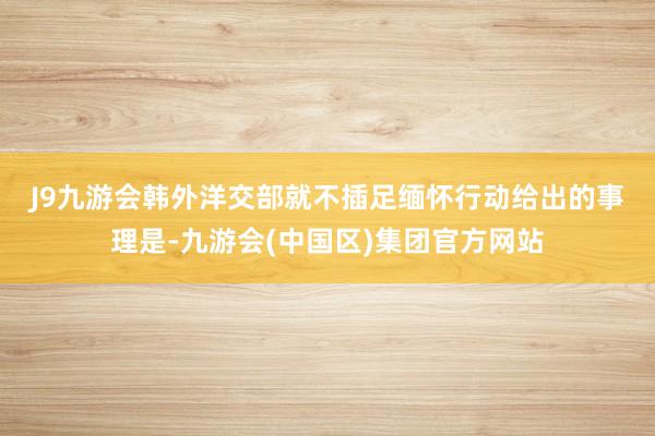 J9九游会　　韩外洋交部就不插足缅怀行动给出的事理是-九游会(中国区)集团官方网站