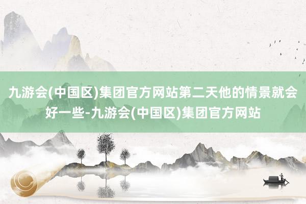 九游会(中国区)集团官方网站第二天他的情景就会好一些-九游会(中国区)集团官方网站