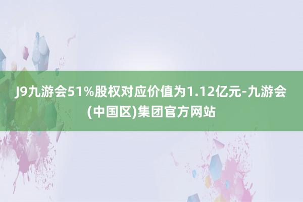 J9九游会51%股权对应价值为1.12亿元-九游会(中国区)集团官方网站