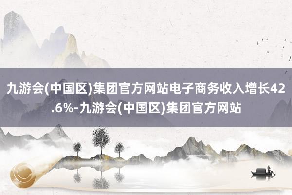 九游会(中国区)集团官方网站电子商务收入增长42.6%-九游会(中国区)集团官方网站