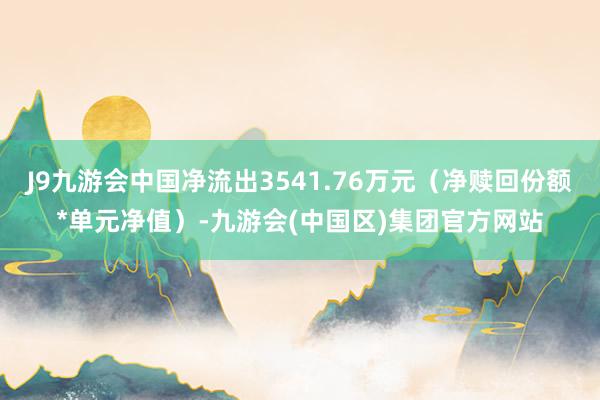 J9九游会中国净流出3541.76万元（净赎回份额*单元净值）-九游会(中国区)集团官方网站