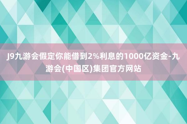 J9九游会假定你能借到2%利息的1000亿资金-九游会(中国区)集团官方网站