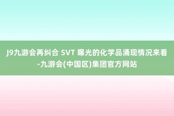 J9九游会再纠合 SVT 曝光的化学品涌现情况来看-九游会(中国区)集团官方网站