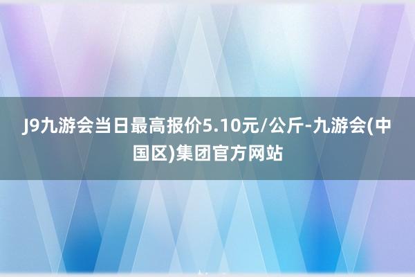 J9九游会当日最高报价5.10元/公斤-九游会(中国区)集团官方网站