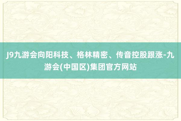 J9九游会向阳科技、格林精密、传音控股跟涨-九游会(中国区)集团官方网站