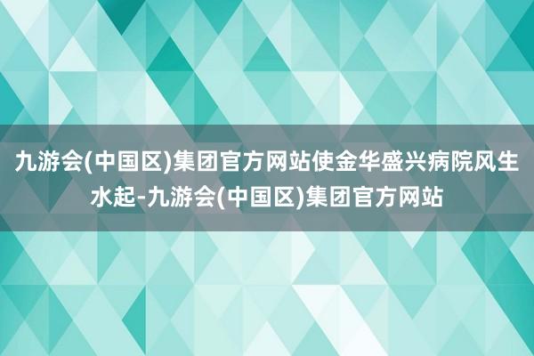 九游会(中国区)集团官方网站使金华盛兴病院风生水起-九游会(中国区)集团官方网站