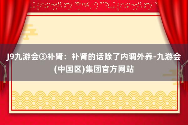 J9九游会③补肾：补肾的话除了内调外养-九游会(中国区)集团官方网站