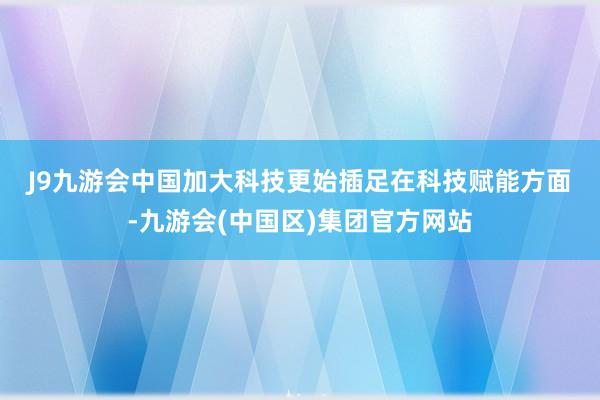 J9九游会中国　　加大科技更始插足　　在科技赋能方面-九游会(中国区)集团官方网站