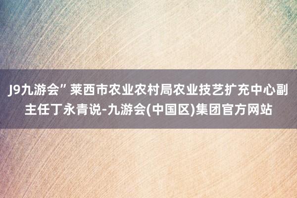 J9九游会”莱西市农业农村局农业技艺扩充中心副主任丁永青说-九游会(中国区)集团官方网站