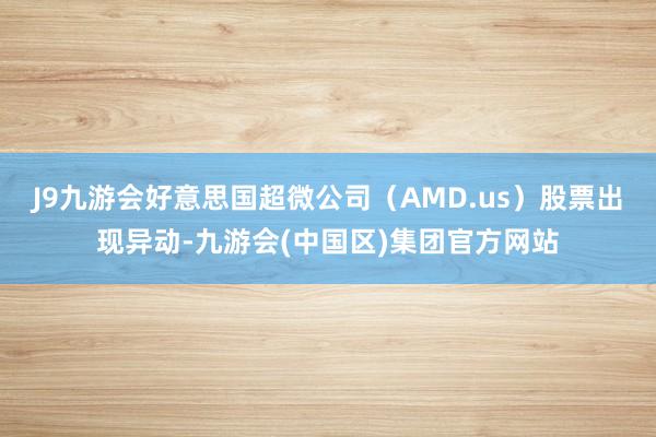 J9九游会好意思国超微公司（AMD.us）股票出现异动-九游会(中国区)集团官方网站