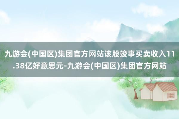 九游会(中国区)集团官方网站该股竣事买卖收入11.38亿好意思元-九游会(中国区)集团官方网站