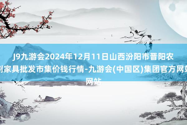 J9九游会2024年12月11日山西汾阳市晋阳农副家具批发市集价钱行情-九游会(中国区)集团官方网站