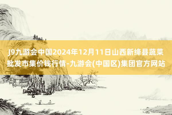 J9九游会中国2024年12月11日山西新绛县蔬菜批发市集价钱行情-九游会(中国区)集团官方网站